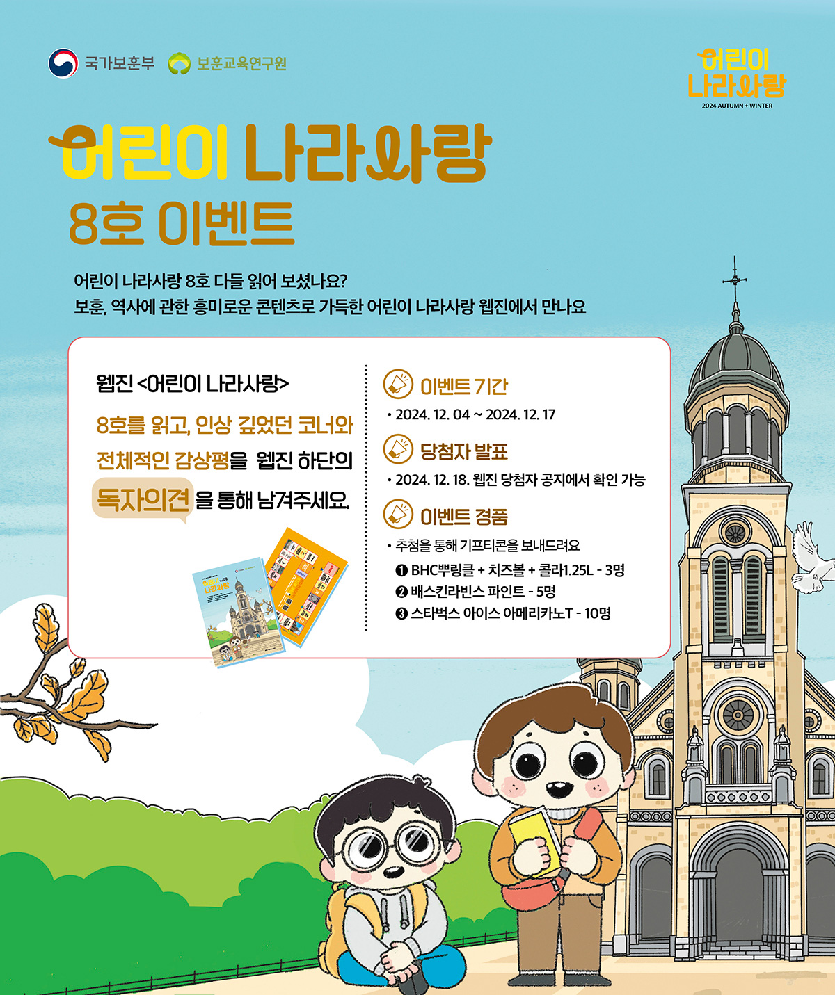 어린이 나라사랑 8호 이벤트. 어린이 나라사랑 8호 다들 읽어 보셨나요? 보훈, 역사에 관한 흥미로운 콘텐츠로 가득한 어린이 나라사랑 웹진에서 만나요. 웹진 어린이 나라사랑 8호를 읽고, 인상 깊었던 코너와 전체적인 감상평을 웹진 하단의 독자의견을 통해 남겨주세요. 이벤트 기간. 2024. 12. 04 ~ 2024. 12. 17. 당첨자 발표. 2024. 12. 18. 웹진 당첨자 공지에서 확인 가능. 이벤트 경품. 추첨을 통해 기프티콘을 보내드려요. 1. BHC뿌링클+치즈볼+콜라1.25L 3명. 2. 배스킨라빈스 파인트 5명. 3. 스타벅스 아이스 아메리카노T 10명