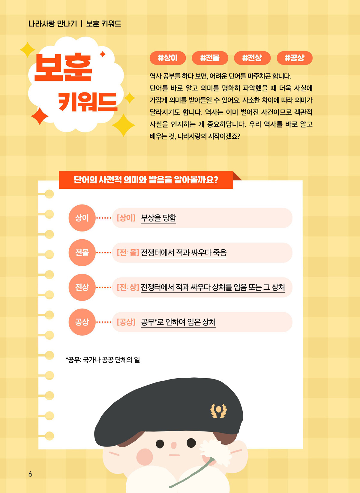 보훈 키워드. #상이 #전몰 #전상 #공상 역사 공부를 하다 보면, 어려운 단어를 마주치곤 합니다. 단어를 바로 알고 의미를 명확히 파악했을 때 더욱 사실에 가깝게 의미를 받아들일 수 있어요. 사소한 차이에 따라 의미가 달라지기도 합니다. 역사는 이미 벌어진 사건이므로 객관적 사실을 인지하는 게 중요하답니다. 우리 역사를 바로 알고 배우는 것, 나라사랑의 시작이겠죠? 단어의 사전적 의미와 발음을 알아볼까요? 상이. 부상을 당함. 전몰. 전쟁터에서 적과 싸우다 죽음. 전상. 전쟁터에서 적과 싸우다 상처를 입음 또는 그 상처. 공상. 공무로 인하여 입은 상처. 공부. 국가나 공공 단체의 일.