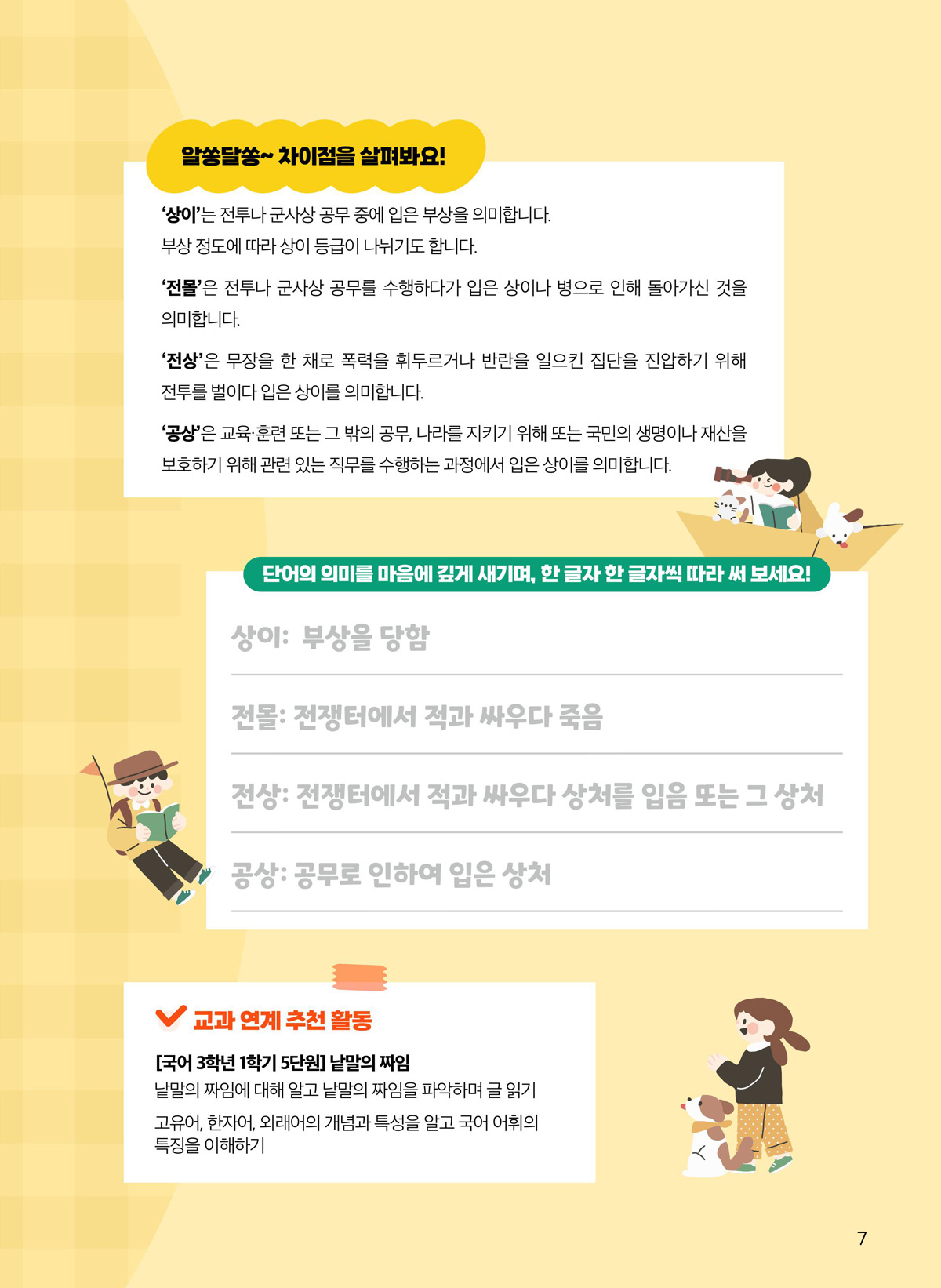 알쏭달쏭 차이점을 살펴봐요! ‘상이’는 전투나 군사상 공무 중에 입은 부상을 의미합니다. 부상 정도에 따라 상이 등급이 나뉘기도 합니다. ‘전몰’은 전투나 군사상 공무를 수행하다가 입은 상이나 병으로 인해 돌아가신 것을 의미합니다. ‘전상’은 무장을 한 채로 폭력을 휘두르거나 반란을 일으킨 집단을 진압하기 위해 전투를 벌이다 입은 상이를 의미합니다. ‘공상’은 교육·훈련 또는 그 밖의 공무, 나라를 지키기 위해 또는 국민의 생명이나 재산을 보호하기 위해 관련 있는 직무를 수행하는 과정에서 입은 상이를 의미합니다. 단어의 의미를 마음에 깊게 새기며, 한 글자 한 글자씩 따라 써 보세요! 상이. 부상을 당함. 전몰. 전쟁터에서 적과 싸우다 죽음. 전상. 전쟁터에서 적과 싸우다 상처를 입음 또는 그 상처. 공상. 공무로 인하여 입은 상처. 교과 연계 추천 활동. 국어 3학년 1학기 5단원. 낱말의 짜임. 낱말의 짜임에 대해 알고 낱말의 짜임을 파악하며 글 읽기 고유어, 한자어, 외래어의 개념과 특성을 알고 국어 어휘의 특징을 이해하기