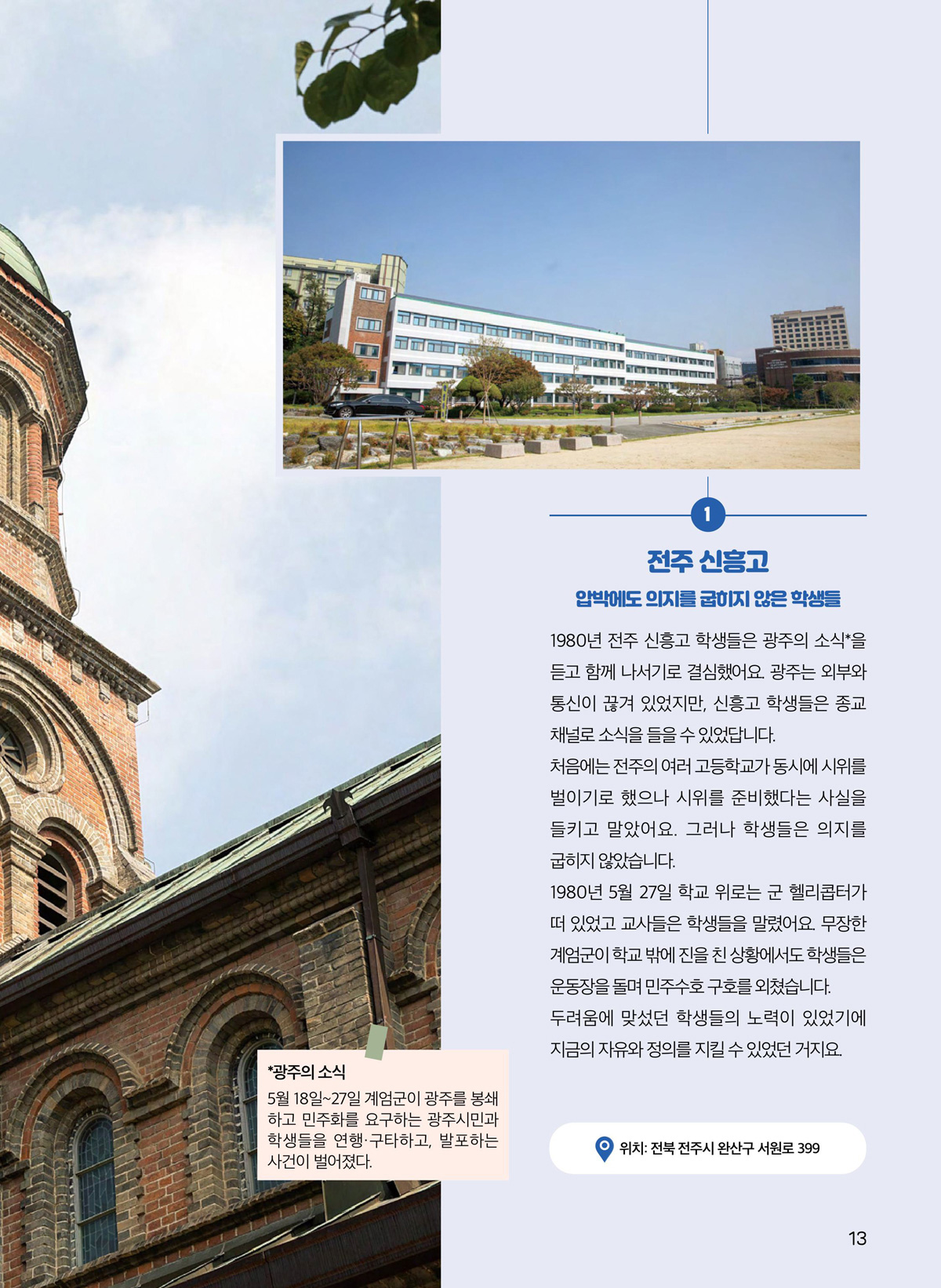 전주 신흥고. 압박에도 의지를 굽히지 않은 학생들. 1980년 전주 신흥고 학생들은 광주의 소식*을 듣고 함께 나서기로 결심했어요. 광주는 외부와 통신이 끊겨 있었지만, 신흥고 학생들은 종교 채널로 소식을 들을 수 있었답니다. 처음에는 전주의 여러 고등학교가 동시에 시위를 벌이기로 했으나 시위를 준비했다는 사실을 들키고 말았어요. 그러나 학생들은 의지를 굽히지 않았습니다. 1980년 5월 27일 학교 위로는 군 헬리콥터가 떠 있었고 교사들은 학생들을 말렸어요. 무장한 계엄군이 학교 밖에 진을 친 상황에서도 학생들은 운동장을 돌며 민주수호 구호를 외쳤습니다. 두려움에 맞섰던 학생들의 노력이 있었기에 지금의 자유와 정의를 지킬 수 있었던 거지요. 광주의 소식. 5월 18일~27일 계엄군이 광주를 봉쇄하고 민주화를 요구하는 광주시민과 학생들을 연행·구타하고, 발포하는 사건이 벌어졌다. 위치. 전북 전주시 완산구 서원로 399.
