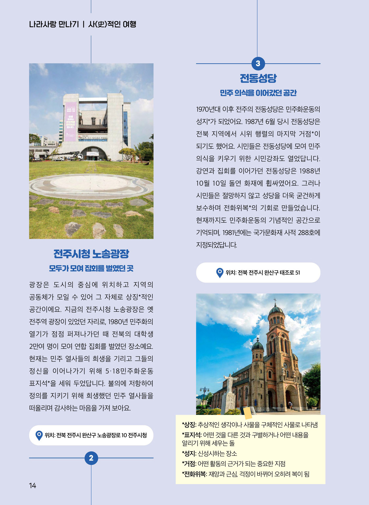 전주시청 노송광장. 모두가 모여 집회를 벌였던 곳. 광장은 도시의 중심에 위치하고 지역의 공동체가 모일 수 있어 그 자체로 상징*적인 공간이에요. 지금의 전주시청 노송광장은 옛 전주역 광장이 있었던 자리로, 1980년 민주화의 열기가 점점 퍼져나가던 때 전북의 대학생 2만여 명이 모여 연합 집회를 벌였던 장소예요. 현재는 민주 열사들의 희생을 기리고 그들의 정신을 이어나가기 위해 5·18민주화운동 표지석*을 세워 두었답니다. 불의에 저항하여 정의를 지키기 위해 희생했던 민주 열사들을 떠올리며 감사하는 마음을 가져 보아요. 전동성당. 민주 의식을 이어갔던 공간. 1970년대 이후 전주의 전동성당은 민주화운동의 성지*가 되었어요. 1987년 6월 당시 전동성당은 전북 지역에서 시위 행렬의 마지막 거점*이 되기도 했어요. 시민들은 전동성당에 모여 민주 의식을 키우기 위한 시민강좌도 열었답니다. 강연과 집회를 이어가던 전동성당은 1988년 10월 10일 돌연 화재에 휩싸였어요. 그러나 시민들은 절망하지 않고 성당을 더욱 굳건하게 보수하며 전화위복*의 기회로 만들었습니다. 현재까지도 민주화운동의 기념적인 공간으로 기억되며, 1981년에는 국가문화재 사적 288호에 지정되었답니다. 위치. 전북 전주시 완산구 태조로 52. 상징. 추상적인 생각이나 사물을 구체적인 사물로 나타냄. 표지석. 어떤 것을 다른 것과 구별하거나 어떤 내용을 알리기 위해 세우는 돌. 성지. 신성시하는 장소. 거점. 어떤 활동의 근거가 되는 중요한 지점. 전화위복. 재앙과 근심, 걱정이 바뀌어 오히려 복이 됨.