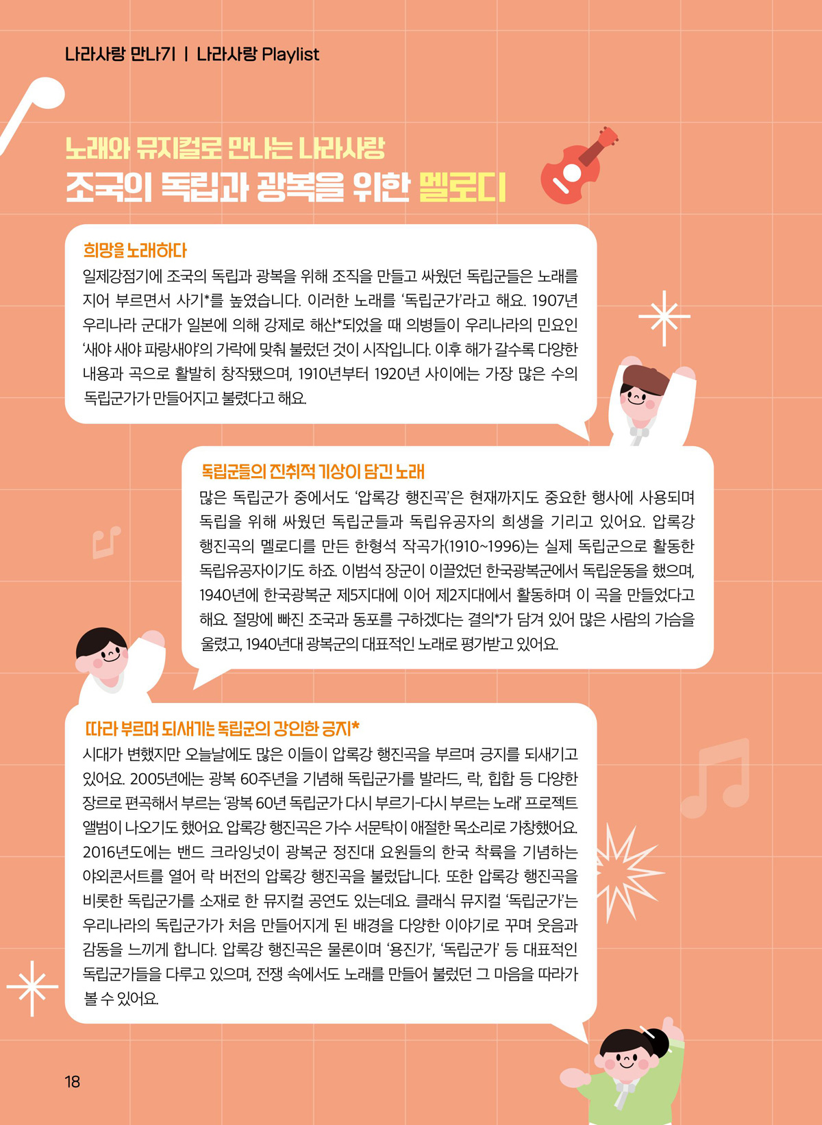 희망을 노래하다. 일제강점기에 조국의 독립과 광복을 위해 조직을 만들고 싸웠던 독립군들은 노래를 지어 부르면서 사기를 높였습니다. 이러한 노래를 ‘독립군가’라고 해요. 1907년 우리나라 군대가 일본에 의해 강제로 해산되었을 때 의병들이 우리나라의 민요인 ‘새야 새야 파랑새야’의 가락에 맞춰 불렀던 것이 시작입니다. 이후 해가 갈수록 다양한 내용과 곡으로 활발히 창작됐으며, 1910년부터 1920년 사이에는 가장 많은 수의 독립군가가 만들어지고 불렸다고 해요. 독립군들의 진취적 기상이 담긴 노래. 많은 독립군가 중에서도 ‘압록강 행진곡’은 현재까지도 중요한 행사에 사용되며 독립을 위해 싸웠던 독립군들과 독립유공자의 희생을 기리고 있어요. 압록강 행진곡의 멜로디를 만든 한형석 작곡가(1910~1996)는 실제 독립군으로 활동한 독립유공자이기도 하죠. 이범석 장군이 이끌었던 한국광복군에서 독립운동을 했으며, 1940년에 한국광복군 제5지대에 이어 제2지대에서 활동하며 이 곡을 만들었다고 해요. 절망에 빠진 조국과 동포를 구하겠다는 결의가 담겨 있어 많은 사람의 가슴을 울렸고, 1940년대 광복군의 대표적인 노래로 평가받고 있어요. 따라 부르며 되새기는 독립군의 강인한 긍지. 시대가 변했지만 오늘날에도 많은 이들이 압록강 행진곡을 부르며 긍지를 되새기고 있어요. 2005년에는 광복 60주년을 기념해 독립군가를 발라드, 락, 힙합 등 다양한 장르로 편곡해서 부르는 ‘광복 60년 독립군가 다시 부르기-다시 부르는 노래’ 프로젝트 앨범이 나오기도 했어요. 압록강 행진곡은 가수 서문탁이 애절한 목소리로 가창했어요. 2016년도에는 밴드 크라잉넛이 광복군 정진대 요원들의 한국 착륙을 기념하는 야외콘서트를 열어 락 버전의 압록강 행진곡을 불렀답니다. 또한 압록강 행진곡을 비롯한 독립군가를 소재로 한 뮤지컬 공연도 있는데요. 클래식 뮤지컬 ‘독립군가’는 우리나라의 독립군가가 처음 만들어지게 된 배경을 다양한 이야기로 꾸며 웃음과 감동을 느끼게 합니다. 압록강 행진곡은 물론이며 ‘용진가’, ‘독립군가’ 등 대표적인 독립군가들을 다루고 있으며, 전쟁 속에서도 노래를 만들어 불렀던 그 마음을 따라가 볼 수 있어요.