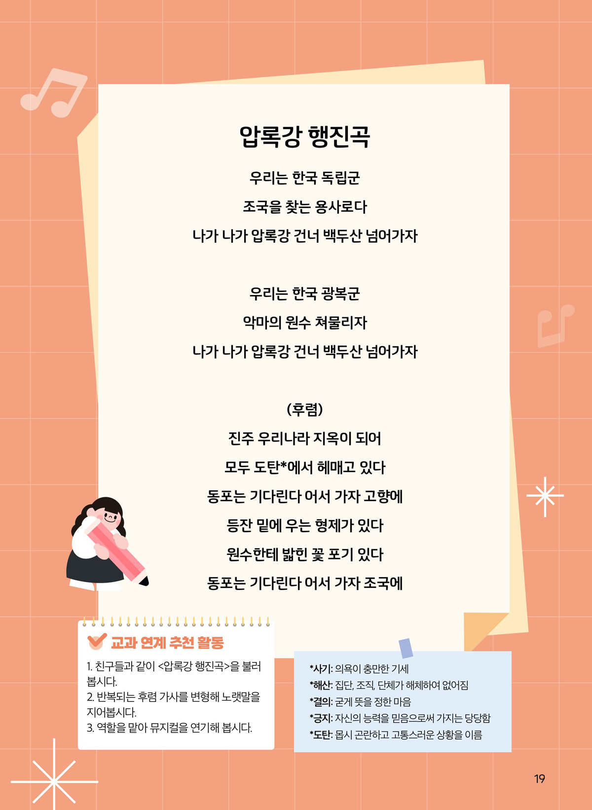 압록강 행진곡. 우리는 한국 독립군. 조국을 찾는 용사로다. 나가 나가 압록강 건너 백두산 넘어가자. 우리는 한국 광복군. 악마의 원수 쳐물리자. 나가 나가 압록강 건너 백두산 넘어가자. 후렴. 진주 우리나라 지옥이 되어 모두 도탄에서 헤매고 있다. 동부는 기다린다 어서 가자 고향에. 등잔 밑에 우는 형제가 있다. 원수한테 밟힌 꽃 포기 있다. 동포는 기다린다 어서 가자 조국에. 교과 연계 추천 활동. 1. 친구들과 같이 압록강 행진곡을 불러봅시다. 2. 반복되는 후렴 가사를 변형해 노랫말을 지어봅시다. 3. 역할을 맡아 뮤지컬을 연기해 봅시다. 사기. 의욕이 충만한 기세. 해산. 집단, 조직, 단체가 해체하여 없어짐. 결의. 굳게 뜻을 정한 마음. 긍지. 자신의 능력을 믿음으로써 가지는 당당함. 도탄. 몹시 곤란하고 고통스러운 상황을 이름.