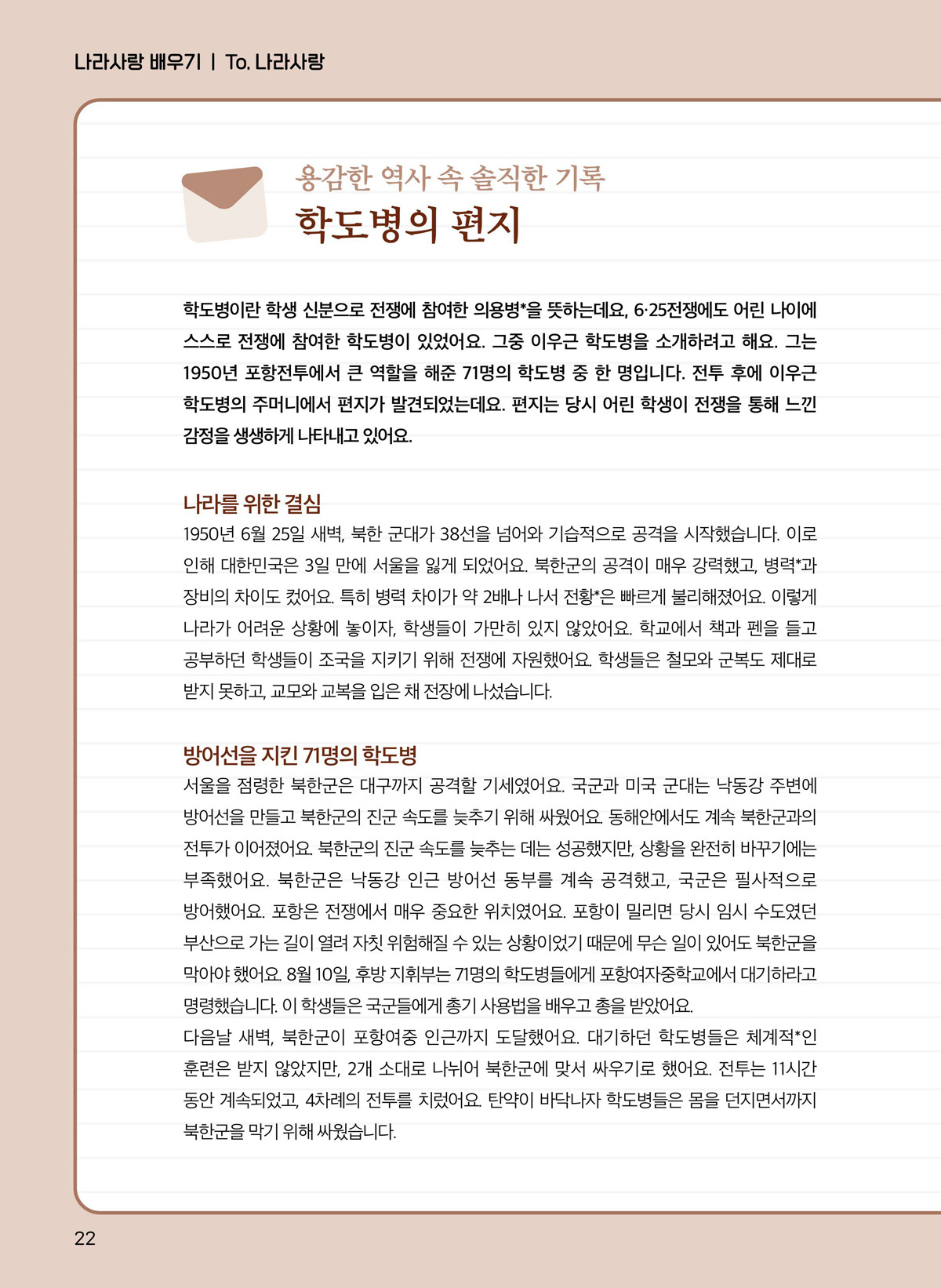 학도병이란 학생 신분으로 전쟁에 참여한 의용병*을 뜻하는데요, 6·25전쟁에도 어린 나이에 스스로 전쟁에 참여한 학도병이 있었어요. 그중 이우근 학도병을 소개하려고 해요. 그는 1950년 포항전투에서 큰 역할을 해준 71명의 학도병 중 한 명입니다. 전투 후에 이우근 학도병의 주머니에서 편지가 발견되었는데요. 편지는 당시 어린 학생이 전쟁을 통해 느낀 감정을 생생하게 나타내고 있어요. 나라를 위한 결심. 1950년 6월 25일 새벽, 북한 군대가 38선을 넘어와 기습적으로 공격을 시작했습니다. 이로 인해 대한민국은 3일 만에 서울을 잃게 되었어요. 북한군의 공격이 매우 강력했고, 병력*과 장비의 차이도 컸어요. 특히 병력 차이가 약 2배나 나서 전황*은 빠르게 불리해졌어요. 이렇게 나라가 어려운 상황에 놓이자, 학생들이 가만히 있지 않았어요. 학교에서 책과 펜을 들고 공부하던 학생들이 조국을 지키기 위해 전쟁에 자원했어요. 학생들은 철모와 군복도 제대로 받지 못하고, 교모와 교복을 입은 채 전장에 나섰습니다. 방어선을 지킨 71명의 학도병. 서울을 점령한 북한군은 대구까지 공격할 기세였어요. 국군과 미국 군대는 낙동강 주변에 방어선을 만들고 북한군의 진군 속도를 늦추기 위해 싸웠어요. 동해안에서도 계속 북한군과의 전투가 이어졌어요. 북한군의 진군 속도를 늦추는 데는 성공했지만, 상황을 완전히 바꾸기에는 부족했어요. 북한군은 낙동강 인근 방어선 동부를 계속 공격했고, 국군은 필사적으로 방어했어요. 포항은 전쟁에서 매우 중요한 위치였어요. 포항이 밀리면 당시 임시 수도였던 부산으로 가는 길이 열려 자칫 위험해질 수 있는 상황이었기 때문에 무슨 일이 있어도 북한군을 막아야 했어요. 8월 10일, 후방 지휘부는 71명의 학도병들에게 포항여자중학교에서 대기하라고 명령했습니다. 이 학생들은 국군들에게 총기 사용법을 배우고 총을 받았어요. 다음날 새벽, 북한군이 포항여중 인근까지 도달했어요. 대기하던 학도병들은 체계적인 훈련은 받지 않았지만, 2개 소대로 나뉘어 북한군에 맞서 싸우기로 했어요. 전투는 11시간 동안 계속되었고, 4차례의 전투를 치렀어요. 탄약이 바닥나자 학도병들은 몸을 던지면서까지 북한군을 막기 위해 싸웠습니다.