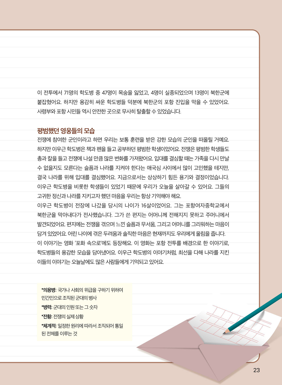 이 전투에서 71명의 학도병 중 47명이 목숨을 잃었고, 4명이 실종되었으며 13명이 북한군에 붙잡혔어요. 하지만 용감히 싸운 학도병들 덕분에 북한군의 포항 진입을 막을 수 있었어요. 사령부와 포항 시민들 역시 안전한 곳으로 무사히 탈출할 수 있었습니다. 평범했던 영웅들의 모습. 전쟁에 참여한 군인이라고 하면 우리는 보통 훈련을 받은 강한 모습의 군인을 떠올릴 거예요. 하지만 이우근 학도병은 책과 펜을 들고 공부하던 평범한 학생이었어요. 전쟁은 평범한 학생들도 총과 칼을 들고 전쟁에 나설 만큼 많은 변화를 가져왔어요. 입대를 결심할 때는 가족을 다시 만날 수 없을지도 모른다는 슬픔과 나라를 지켜야 한다는 애국심 사이에서 많이 고민했을 테지만, 결국 나라를 위해 입대를 결심했어요. 지금으로서는 상상하기 힘든 용기와 결정이었습니다. 이우근 학도병을 비롯한 학생들이 있었기 때문에 우리가 오늘을 살아갈 수 있어요. 그들의 고귀한 정신과 나라를 지키고자 했던 마음을 우리는 항상 기억해야 해요. 이우근 학도병이 전장에 나갔을 당시의 나이가 16살이었어요. 그는 포항여자중학교에서 북한군을 막아내다가 전사했습니다. 그가 쓴 편지는 어머니께 전해지지 못하고 주머니에서 발견되었어요. 편지에는 전쟁을 겪으며 느낀 슬픔과 무서움, 그리고 어머니를 그리워하는 마음이 담겨 있었어요. 어린 나이에 겪은 두려움과 솔직한 마음은 현재까지도 우리에게 울림을 줍니다. 이 이야기는 영화 ‘포화 속으로’에도 등장해요. 이 영화는 포항 전투를 배경으로 한 이야기로, 학도병들의 용감한 모습을 담아냈어요. 이우근 학도병의 이야기처럼, 최선을 다해 나라를 지킨 이들의 이야기는 오늘날에도 많은 사람들에게 기억되고 있어요. 의용병. 국가나 사회의 위급을 구하기 위하여 민간인으로 조직된 군대의 병사. 병력. 군대의 인원 또는 그 숫자. 전황. 전쟁의 실제 상황. 체계적. 일정한 원리에 따라서 조직되어 통일된 전체를 이루는 것.