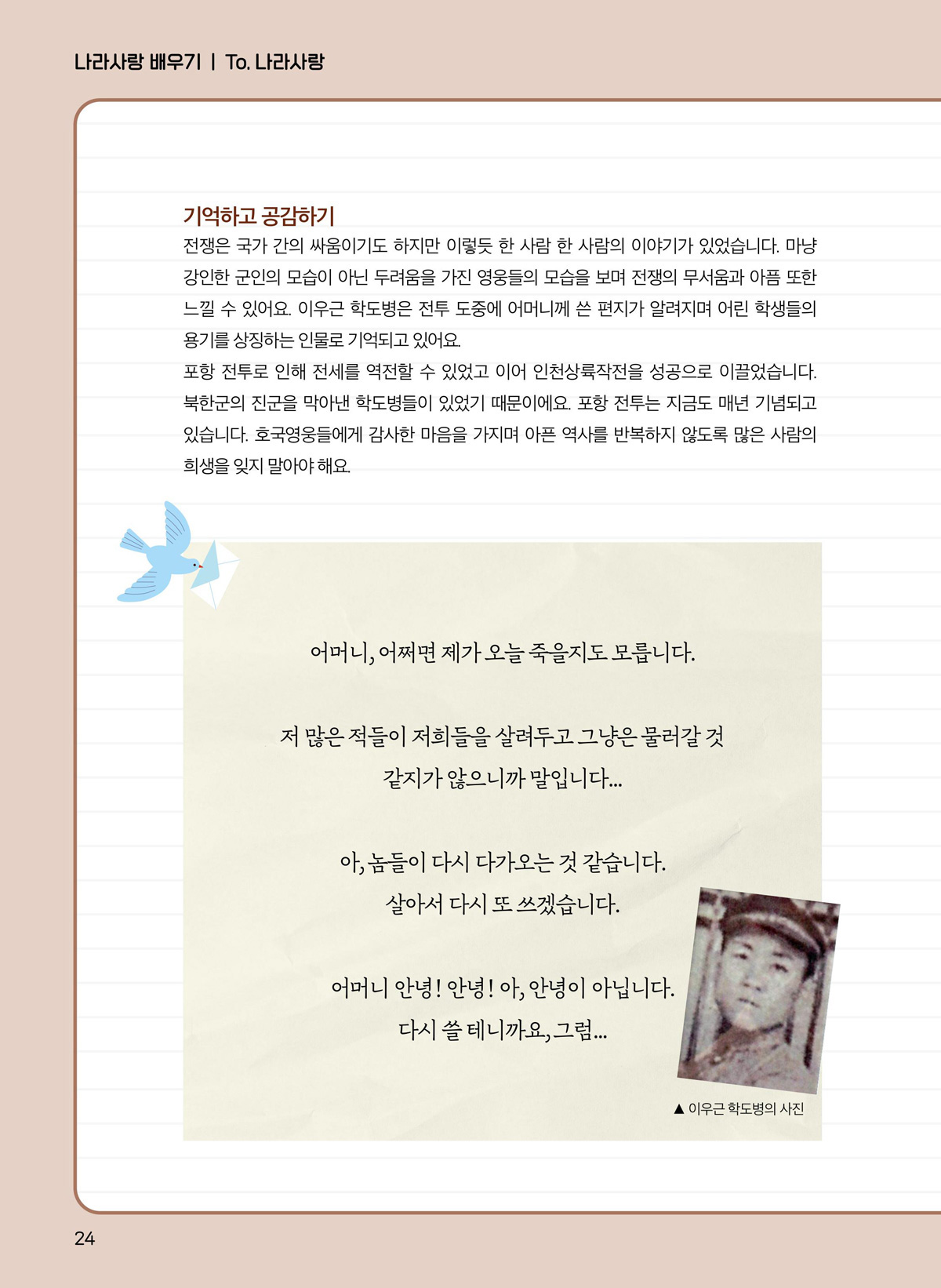 기억하고 공감하기. 전쟁은 국가 간의 싸움이기도 하지만 이렇듯 한 사람 한 사람의 이야기가 있었습니다. 마냥 강인한 군인의 모습이 아닌 두려움을 가진 영웅들의 모습을 보며 전쟁의 무서움과 아픔 또한 느낄 수 있어요. 이우근 학도병은 전투 도중에 어머니께 쓴 편지가 알려지며 어린 학생들의 용기를 상징하는 인물로 기억되고 있어요. 포항 전투로 인해 전세를 역전할 수 있었고 이어 인천상륙작전을 성공으로 이끌었습니다. 북한군의 진군을 막아낸 학도병들이 있었기 때문이에요. 포항 전투는 지금도 매년 기념되고 있습니다. 호국영웅들에게 감사한 마음을 가지며 아픈 역사를 반복하지 않도록 많은 사람의 희생을 잊지 말아야 해요. 어머니, 어쩌면 제가 오늘 죽을지도 모릅니다. 저 많은 적들이 저희들을 살려두고 그냥은 물러갈 것 같지가 않으니까 말입니다... 아, 놈들이 다시 다가오는 것 같습니다. 살아서 다시 또 쓰겠습니다. 어머니 안녕! 아년ㅇ! 아, 안녕이 아닙니다. 다시 쓸 테니까요, 그럼... 이우근 학도병의 사진.