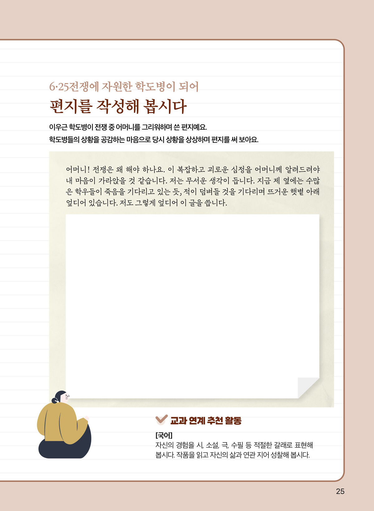 6·25전쟁에 자원한 학도병이 되어 편지를 작성해 봅시다. 이우근 학도병이 전쟁 중 어머니를 그리워하며 쓴 편지예요. 학도병들의 상황을 공감하는 마음으로 당시 상황을 상상하며 편지를 써 보아요. 어머니! 전쟁은 왜 해야 하나요. 이 복잡하고 괴로운 심정을 어머니께 알려드려야 내 마음이 가라앉은 것 같습니다. 저는 무서운 생각이 듭니다. 지금 제 옆에는 수많은 학우들이 죽음을 기다리고 있는 듯, 적이 덤벼들 것을 기다리며 뜨겅누 햇볓 아래 엎디어 있습니다. 저도 그렇게 엎디어 이 글을 씁니다. 교과 연계 추천 활동. 국어. 자신의 경험을 시, 소설, 극, 수필 등 적절한 갈래로 표현해 봅시다. 작품을 읽고 자신의 삶과 연관 지어 성찰해 봅시다.