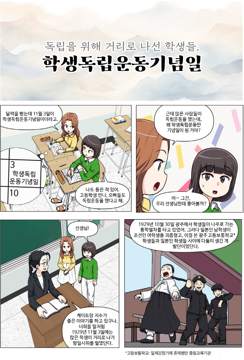 달력을 봤는데 11월 3일이 학생독립운동기념일이더라고. 나도 들은 적 있어. 고등학생 언니, 오빠들도 독립운동을 했다고 해. 근데 많은 사람들이 독립운동을 했는데, 왜 학생독립운동만 기념일이 된 거야? 어.. 그건, 우리 선생님한테 물어볼까? 선생님! 케이트랑 지수가 좋은 이야기를 하고 있구나. 너희들 말처럼 1929년 11월 3일에는 많은 학생이 거리로 나가 항일시위를 벌였단다. 1929년 10월 30일 광주에서 학생들이 나주로 가는 통학열차를 타고 있었어. 그러다 일본인 남학생이 조선인 여학생을 괴롭혔고, 이걸 본 광주 고등보통학교 학생들과 일본인 학생들 사이에 다툼이 생긴 게 발단이었단다. 고등보통학교. 일제강점기에 존재했던 중등교육기관.