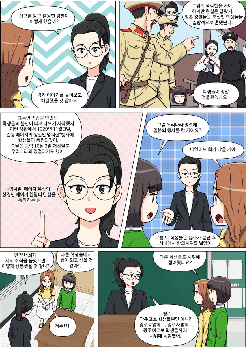 신고를 받고 출동한 경찰이 어떻게 했을까? 각자 이야기를 들어보고 해결했을 것 같아요! 그렇게 생각했을 거야. 하지만 현실은 달랐지. 일본 경찰들은 조선인 학생들을 일방적으로 혼냈단다. 학생들이 정말 억울했겠네요... 그동안 억압을 받았던 학생들의 불만이 터져 나오기 시작했지. 이런 상황에서 1929년 11월 3일, 일왕 메이지의 생일인 명치절 행사에 학생들이 동원되었어. 그날은 음력 10월 3일 개천절로 우리나라의 명절이기도 했어. 명치절. 메이지 유신의 상징인 메이지 천황의 탄생을 축하하는 날. 그럼 우리나라 명절에 일본의 행사를 한 거예요? 그렇지. 학생들은 행사가 끝난 후 시내에서 항의시위를 벌였어. 나였어도 화가 났을 거야. 만약 너희가 시위 소식을 들었으면 어떻게 행동했을 것 같니? 다른 학생들에게 힘이 되고 싶을 것 같아요! 저두요!  다른 학생들도 시위에 참여했나요? 그렇지. 광주고보 학생들뿐만 아니라 광주농업학교, 광주사범학교, 광주여고보 학생들까지 시위에 동참했어.