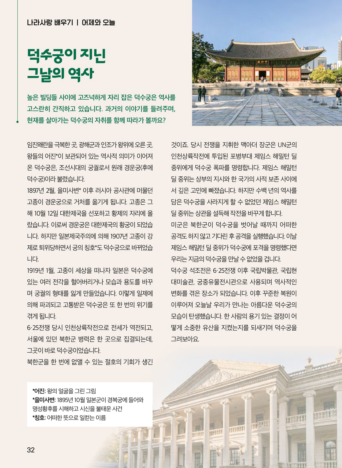 덕수궁이 지닌 그날의 역사. 높은 빌딩들 사이에 고즈넉하게 자리 잡은 덕수궁은 역사를 고스란히 간직하고 있습니다. 과거의 이야기를 들려주며, 현재를 살아가는 덕수구으이 자취를 함께 따라가 볼까요? 임진왜란을 극복한 곳, 광해군과 인조가 왕위에 오른 곳, 왕들의 어진이 보관되어 있는 역사적 의미가 이어져 온 덕수궁은, 조선시대의 궁궐로서 원래 경운궁(후에 덕수궁)이라 불렸습니다. 1897년 2월, 을미사변 이후 러시아 공사관에 머물던 고종이 경운궁으로 거처를 옮기게 됩니다. 고종은 그 해 10월 12일 대한제국을 선포하고 황제의 자리에 올 랐습니다. 이로써 경운궁은 대한제국의 황궁이 되었습 니다. 하지만 일본제국주의에 의해 1907년 고종이 강 제로 퇴위당하면서 궁의 칭호도 덕수궁으로 바뀌었습 니다. 1919년 1월, 고종이 세상을 떠나자 일본은 덕수궁에 있는 여러 전각을 헐어버리거나 모습과 용도를 바꾸 며 궁궐의 형태를 잃게 만들었습니다. 이렇게 일제에 의해 파괴되고 고통받은 덕수궁은 또 한 번의 위기를 겪게 됩니다. 6·25전쟁 당시 인천상륙작전으로 전세가 역전되고, 서울에 있던 북한군 병력은 한 곳으로 집결되는데, 그곳이 바로 덕수궁이었습니다. 북한군을 한 번에 없앨 수 있는 절호의 기회가 생긴 것이죠. 당시 전쟁을 지휘한 맥아더 장군은 UN군의 인천상륙작전에 투입된 포병부대 제임스 해밀턴 딜 중위에게 덕수궁 폭파를 명령합니다. 제임스 해밀턴 딜 중위는 상부의 지시와 한 국가의 사적 보존 사이에 서 깊은 고민에 빠졌습니다. 하지만 수백 년의 역사를 담은 덕수궁을 사라지게 할 수 없었던 제임스 해밀턴 딜 중위는 상관을 설득해 작전을 바꾸게 합니다. 미군은 북한군이 덕수궁을 벗어날 때까지 어떠한 공격도 하지 않고 기다린 후 공격을 실행했습니다. 이날 제임스 해밀턴 딜 중위가 덕수궁에 포격을 명령했다면 우리는 지금의 덕수궁을 만날 수 없었을 겁니다. 덕수궁 석조전은 6·25전쟁 이후 국립박물관, 국립현 대미술관, 궁중유물전시관으로 사용되며 역사적인 변화를 겪은 장소가 되었습니다. 이후 꾸준한 복원이 이루어져 오늘날 우리가 만나는 아름다운 덕수궁의 모습이 탄생했습니다. 한 사람의 용기 있는 결정이 어 떻게 소중한 유산을 지켰는지를 되새기며 덕수궁을 그려보아요. 어진. 왕의 얼굴을 그린 그림. 을미사변. 1895년 10월 일본군이 경복궁에 들어와 명성황후를 시해하고 시신을 불태운 사건. 칭호. 어떠한 뜻으로 일컫는 이름.