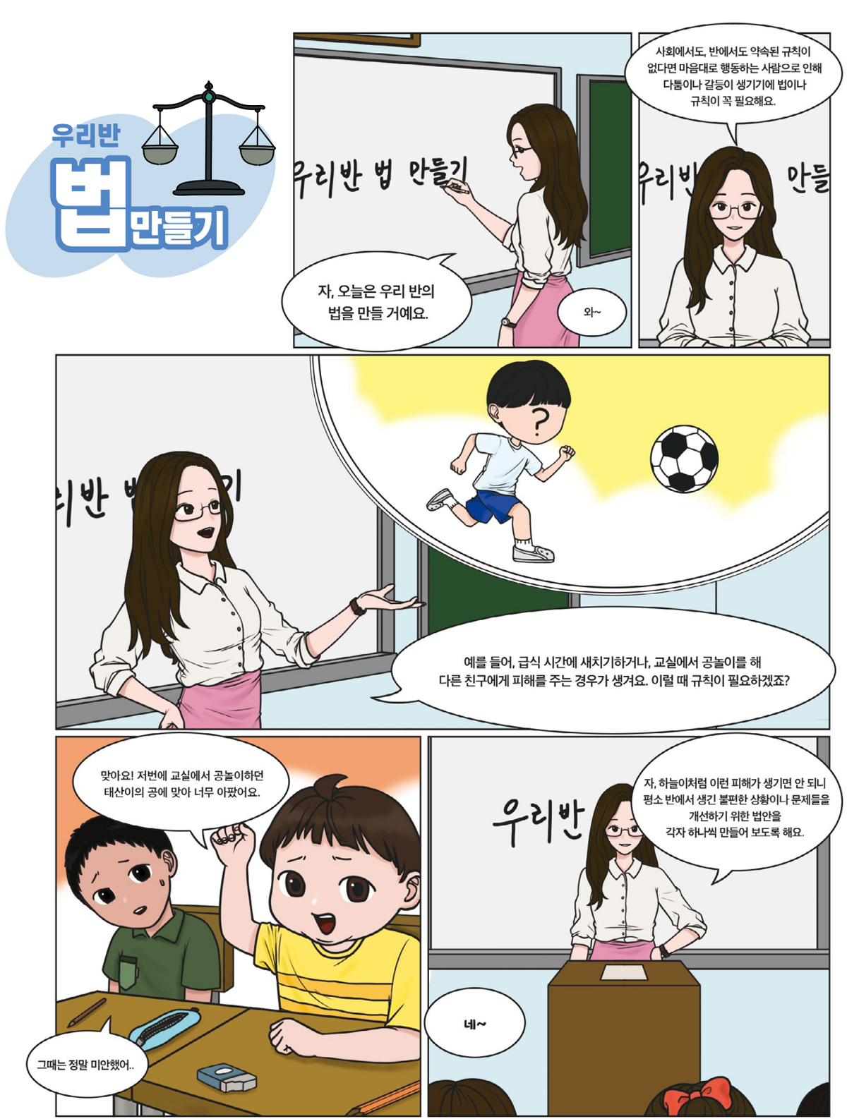 자, 오늘은 우리 반의 법을 만들 거예요. 와~ 사회에서도, 반에서도 약속된 규칙이 없다면 마음대로 행동하는 사람으로 인해 다툼이나 갈등이 생기기에 법이나 규칙이 꼭 필요해요. 예를 들어, 급식 시간에 새치기하거나, 교실에서 공놀이를 해 다른 친구에게 피해를 주는 경우가 생겨요. 이럴 때 규칙이 필요하겠죠? 맞아요! 저번에 교실에서 공놀이하던 태산이의 공에 맞아 너무 아팠어요. 그때는 정말 미안했어.. 자, 하늘이처럼 이런 피해가 생기면 안 되니 평소 반에서 생긴 불편한 상황이나 문제들을 개선하기 위한 법안을 각자 하나씩 만들어 보도록 해요. 네~